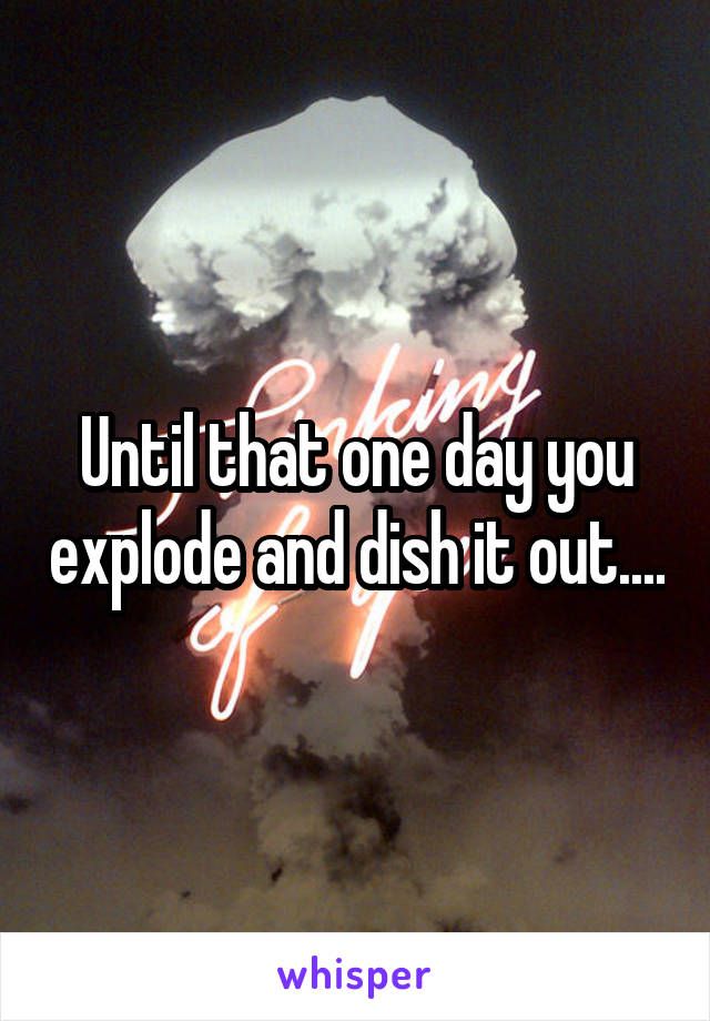 Until that one day you explode and dish it out....