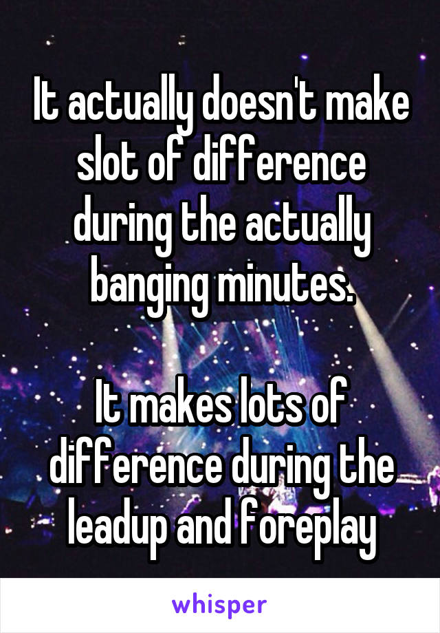 It actually doesn't make slot of difference during the actually banging minutes.

It makes lots of difference during the leadup and foreplay