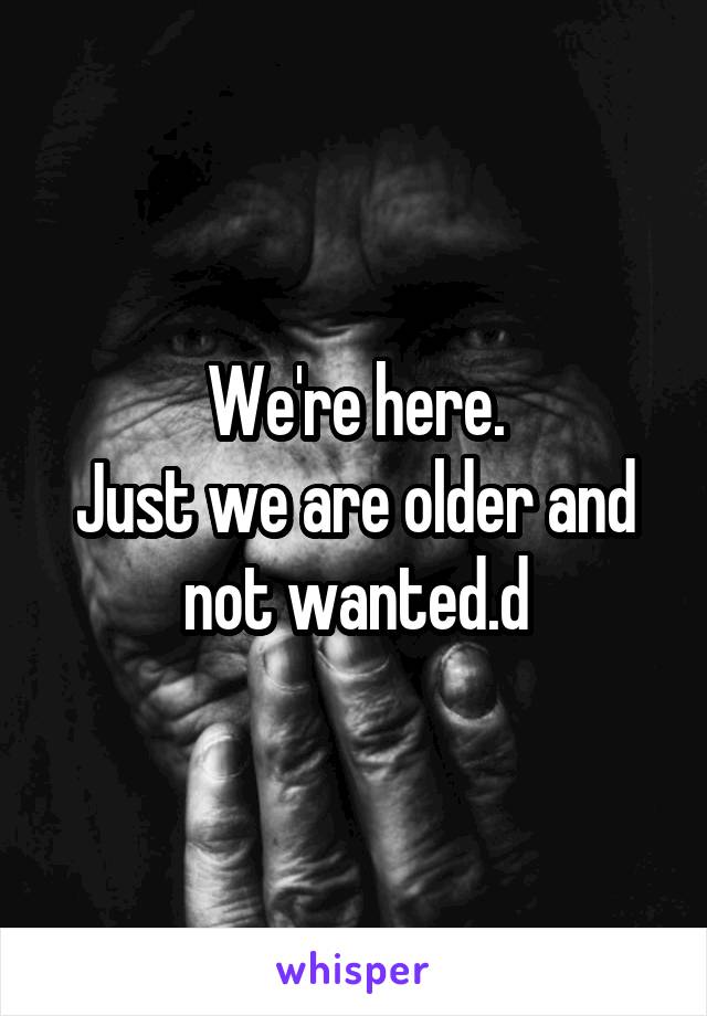We're here.
Just we are older and not wanted.d