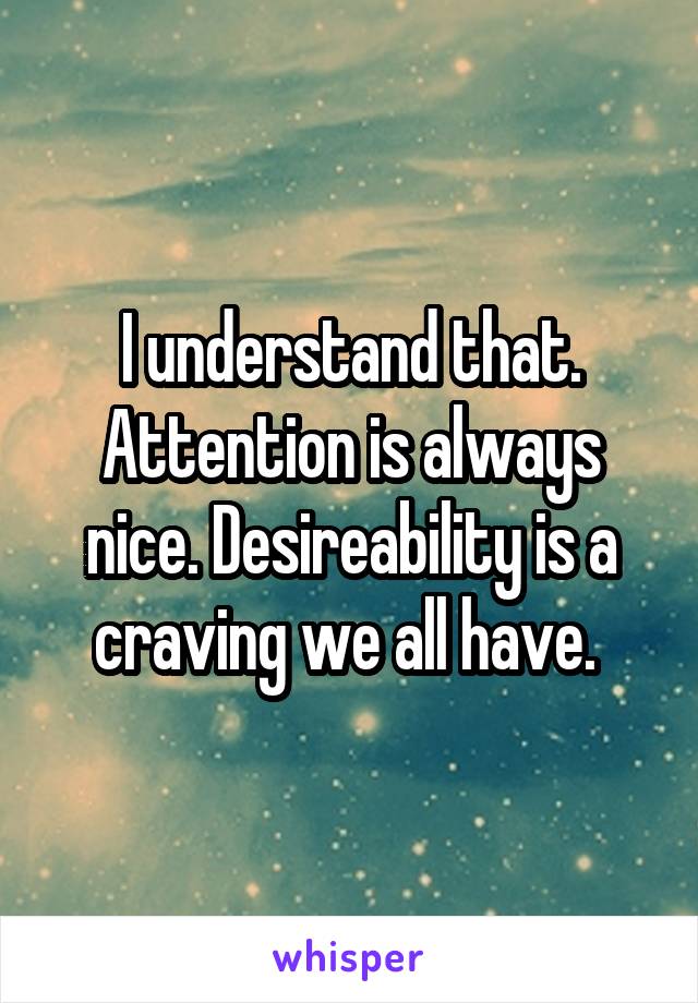 I understand that. Attention is always nice. Desireability is a craving we all have. 