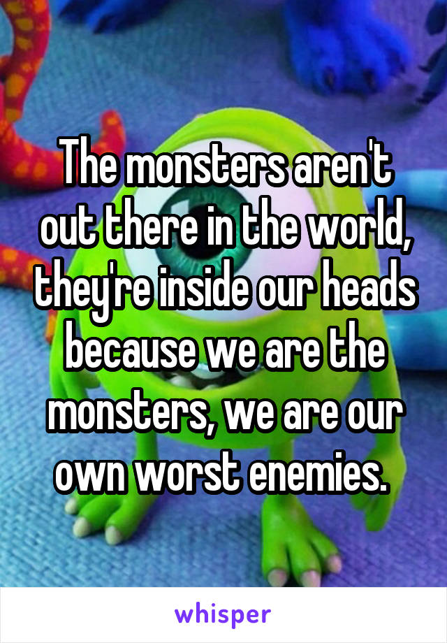 The monsters aren't out there in the world, they're inside our heads because we are the monsters, we are our own worst enemies. 