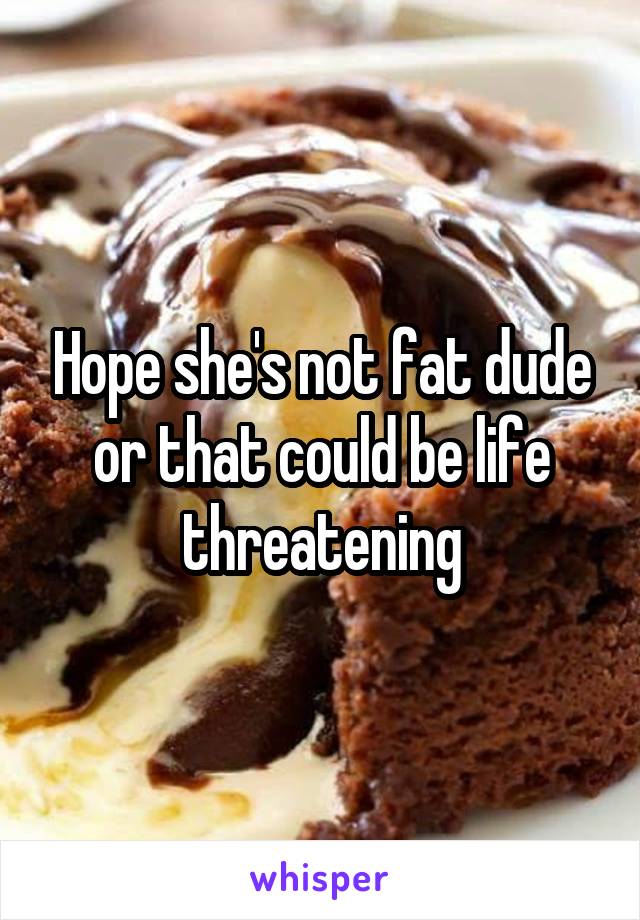 Hope she's not fat dude or that could be life threatening
