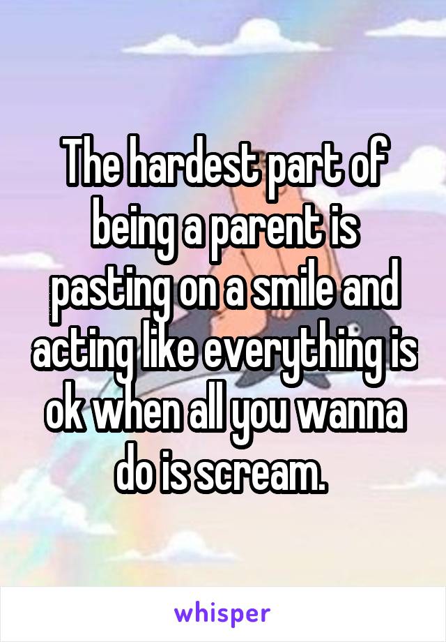 The hardest part of being a parent is pasting on a smile and acting like everything is ok when all you wanna do is scream. 