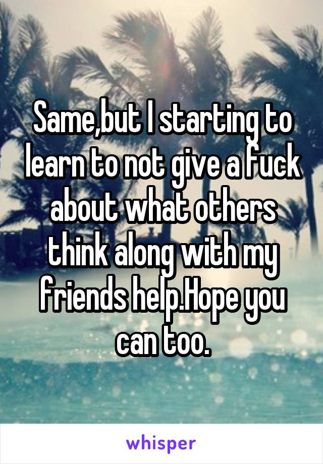 Same,but I starting to learn to not give a fuck about what others think along with my friends help.Hope you can too.