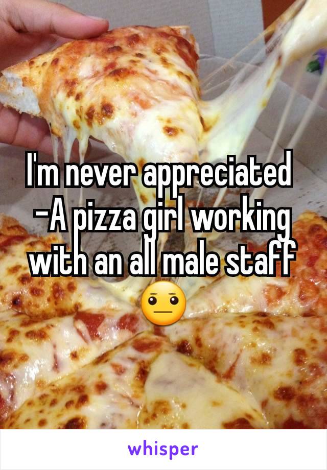 I'm never appreciated 
-A pizza girl working with an all male staff 😐