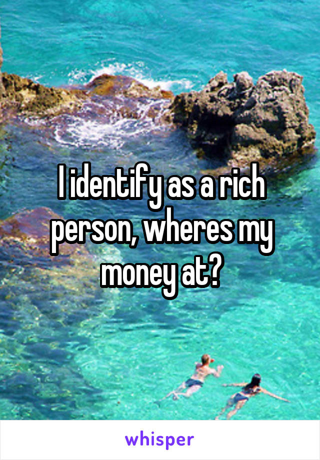 I identify as a rich person, wheres my money at?
