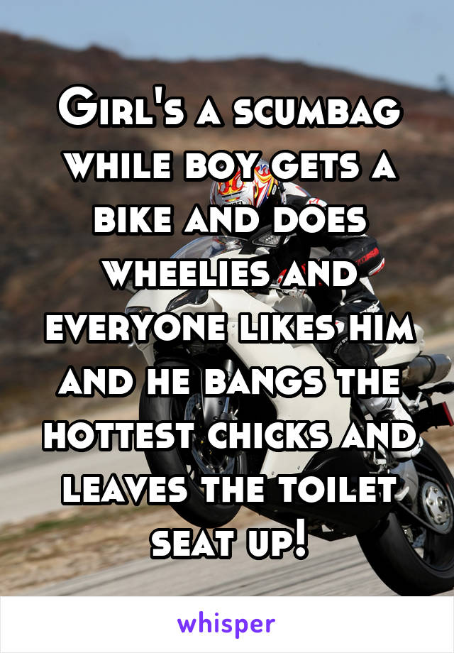 Girl's a scumbag while boy gets a bike and does wheelies and everyone likes him and he bangs the hottest chicks and leaves the toilet seat up!