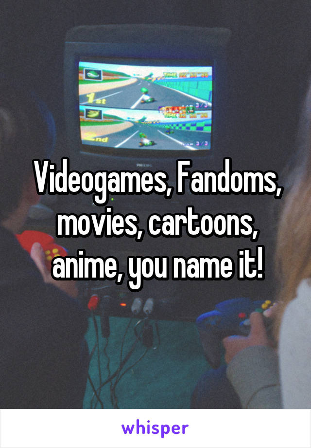 Videogames, Fandoms, movies, cartoons, anime, you name it!