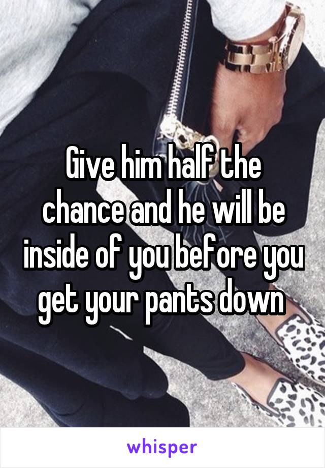 Give him half the chance and he will be inside of you before you get your pants down 