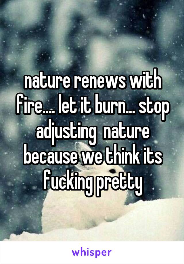 nature renews with fire.... let it burn... stop adjusting  nature because we think its fucking pretty