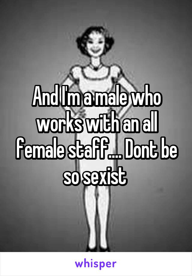 And I'm a male who works with an all female staff.... Dont be so sexist 