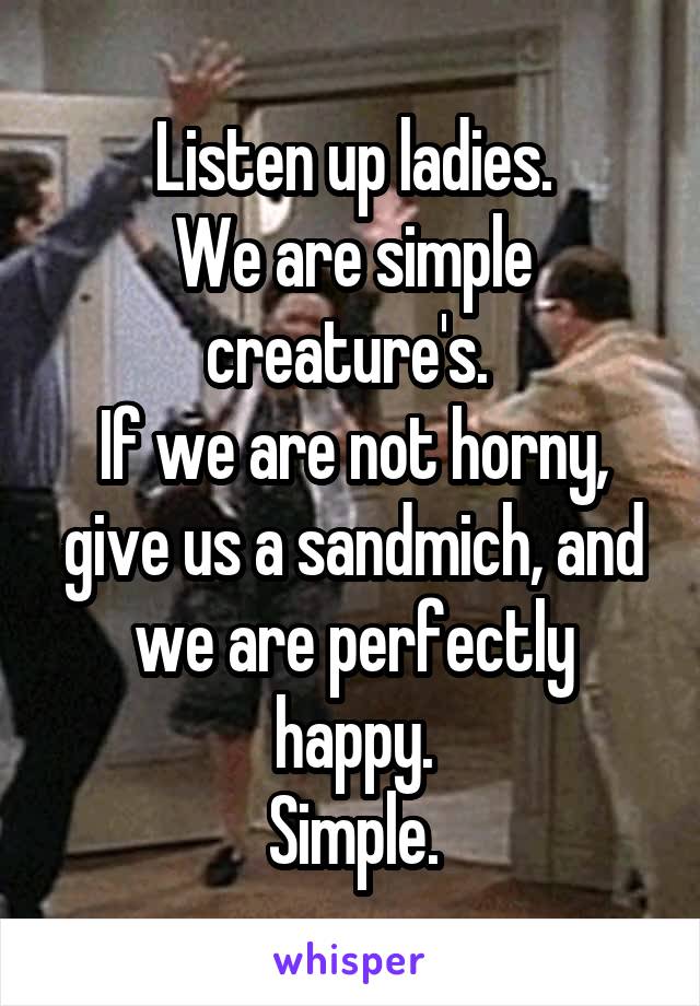 Listen up ladies.
We are simple creature's. 
If we are not horny, give us a sandmich, and we are perfectly happy.
Simple.