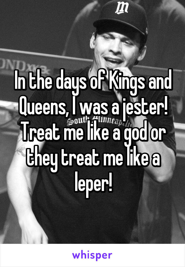 In the days of Kings and Queens, I was a jester! Treat me like a god or they treat me like a leper!