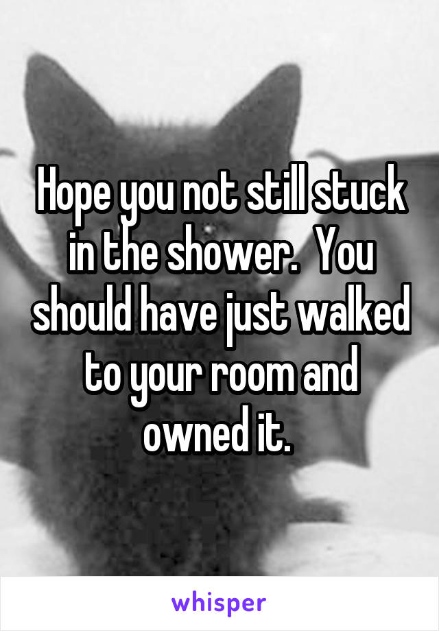 Hope you not still stuck in the shower.  You should have just walked to your room and owned it. 