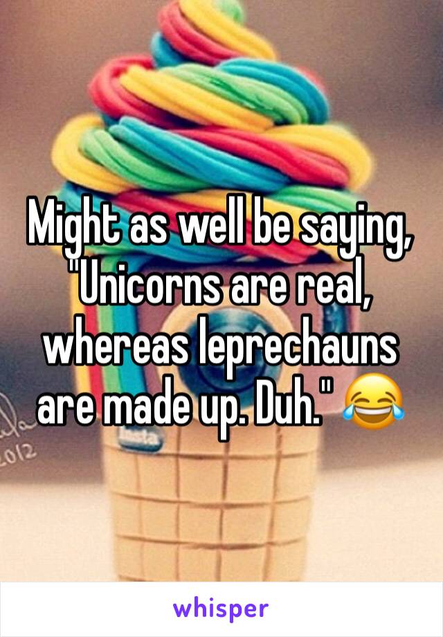 Might as well be saying, "Unicorns are real, whereas leprechauns are made up. Duh." 😂