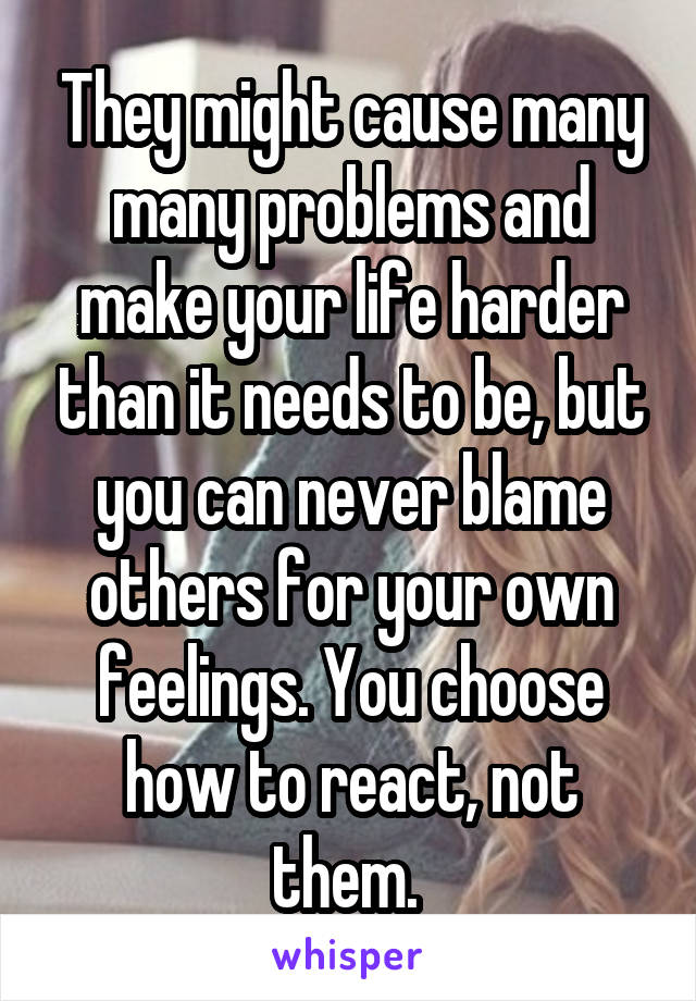 They might cause many many problems and make your life harder than it needs to be, but you can never blame others for your own feelings. You choose how to react, not them. 