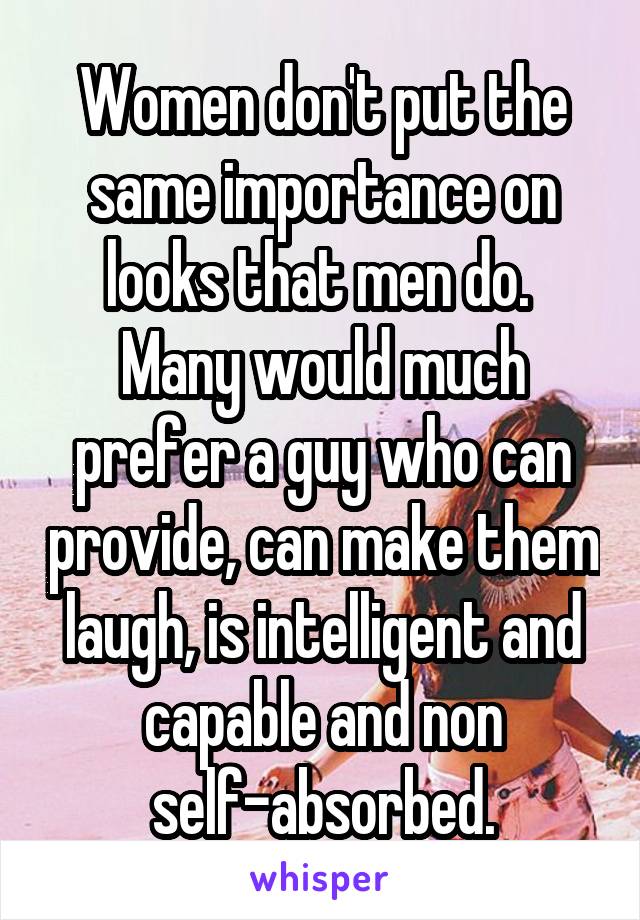 Women don't put the same importance on looks that men do.  Many would much prefer a guy who can provide, can make them laugh, is intelligent and capable and non self-absorbed.