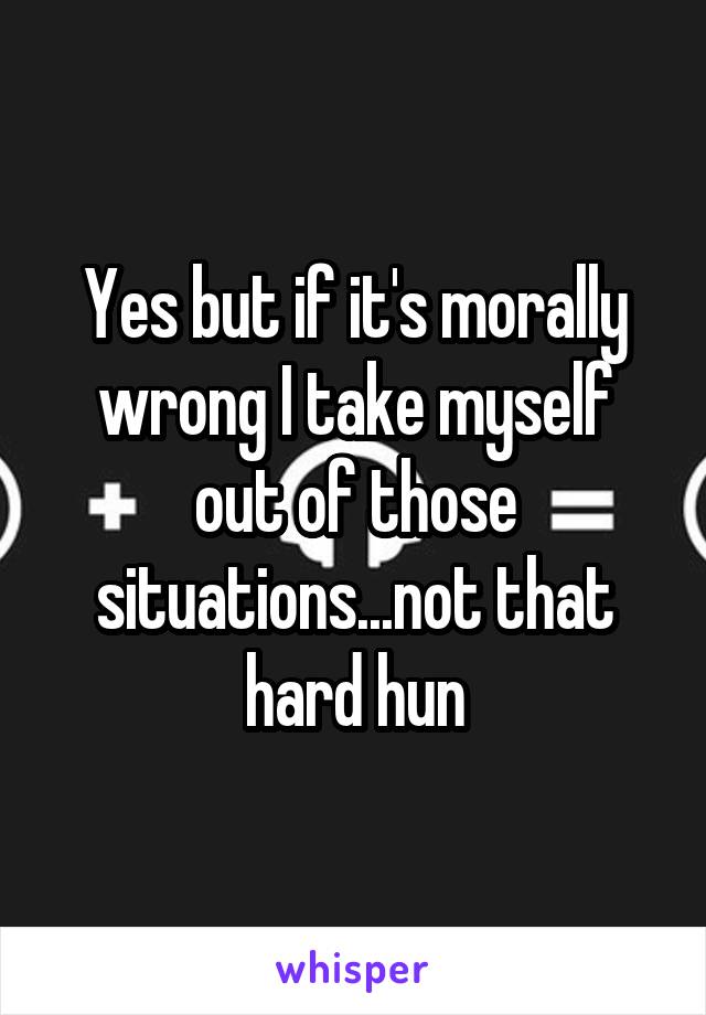 Yes but if it's morally wrong I take myself out of those situations...not that hard hun