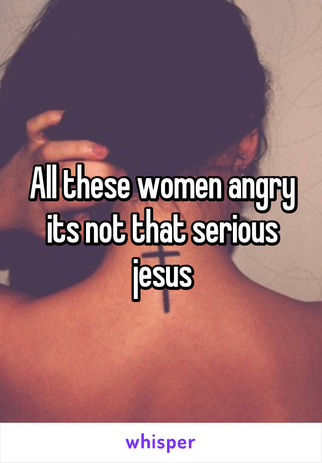 All these women angry its not that serious jesus