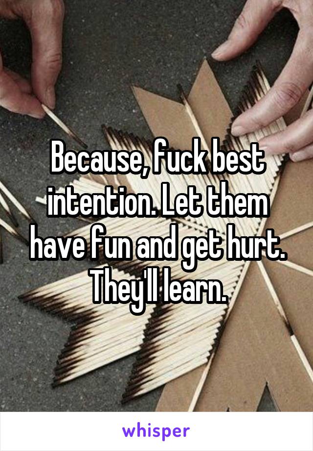 Because, fuck best intention. Let them have fun and get hurt. They'll learn.