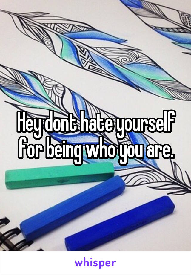 Hey dont hate yourself for being who you are.