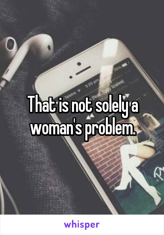 That is not solely a woman's problem.
