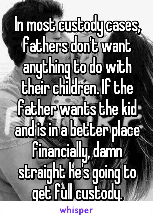 In most custody cases, fathers don't want anything to do with their children. If the father wants the kid and is in a better place financially, damn straight he's going to get full custody.