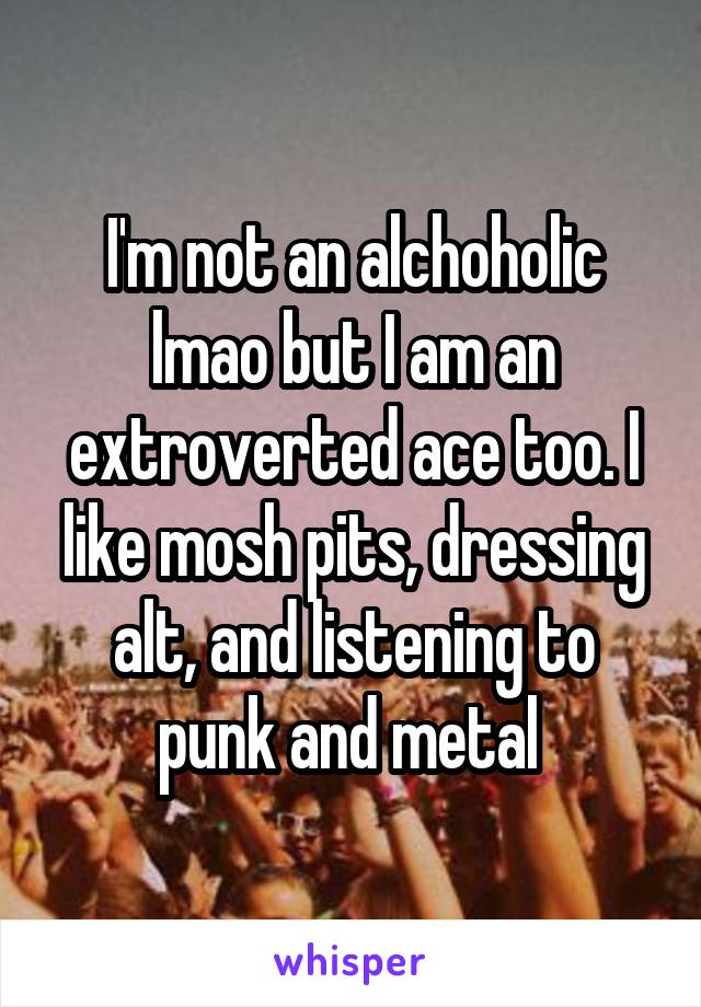 I'm not an alchoholic lmao but I am an extroverted ace too. I like mosh pits, dressing alt, and listening to punk and metal 