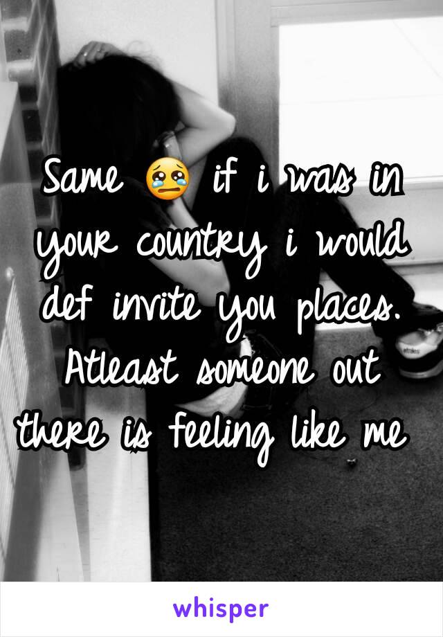 Same 😢 if i was in your country i would def invite you places. Atleast someone out there is feeling like me 