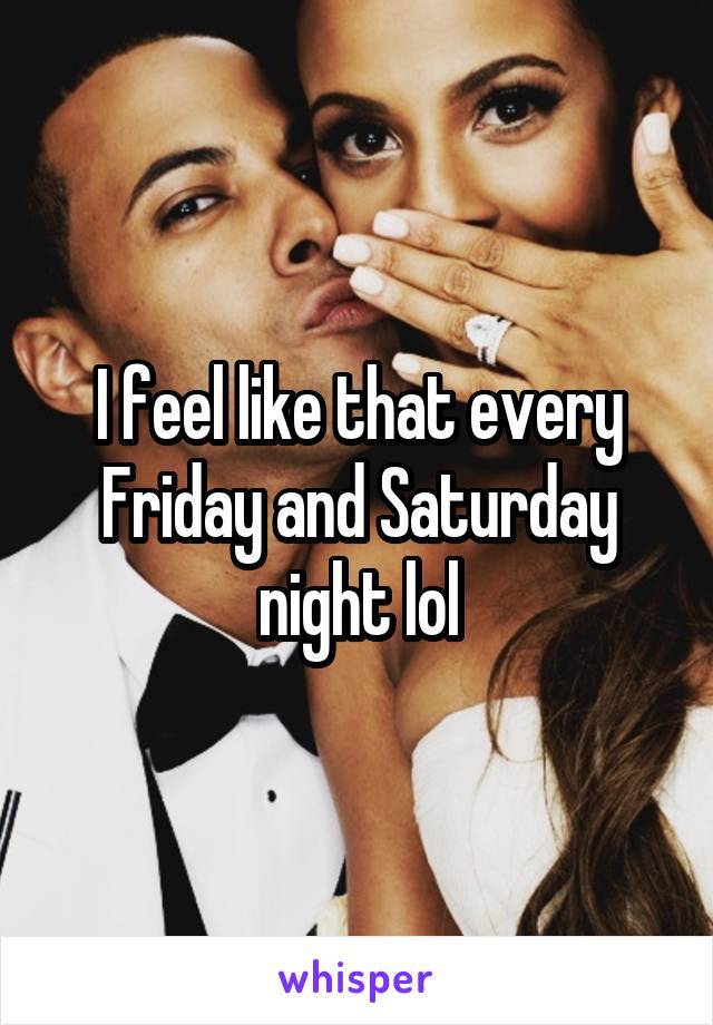 I feel like that every Friday and Saturday night lol