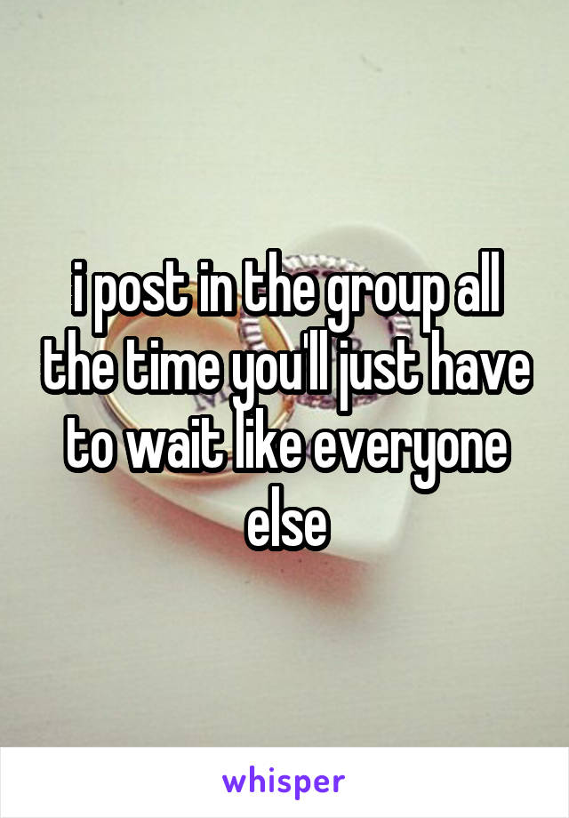 i post in the group all the time you'll just have to wait like everyone else