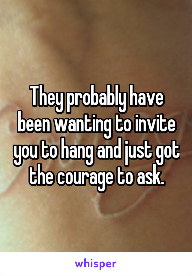 They probably have been wanting to invite you to hang and just got the courage to ask.