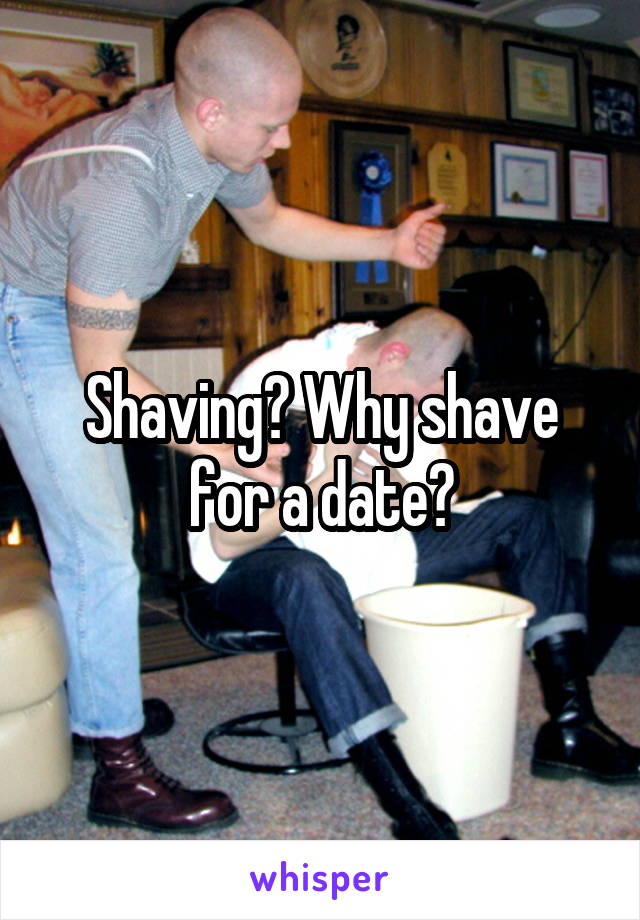 Shaving? Why shave for a date?