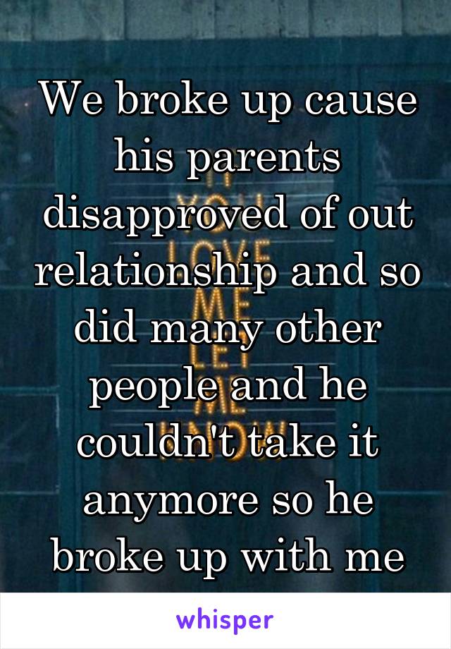 We broke up cause his parents disapproved of out relationship and so did many other people and he couldn't take it anymore so he broke up with me