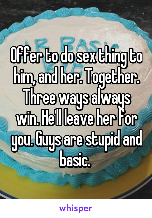 Offer to do sex thing to him, and her. Together. Three ways always win. He'll leave her for you. Guys are stupid and basic. 