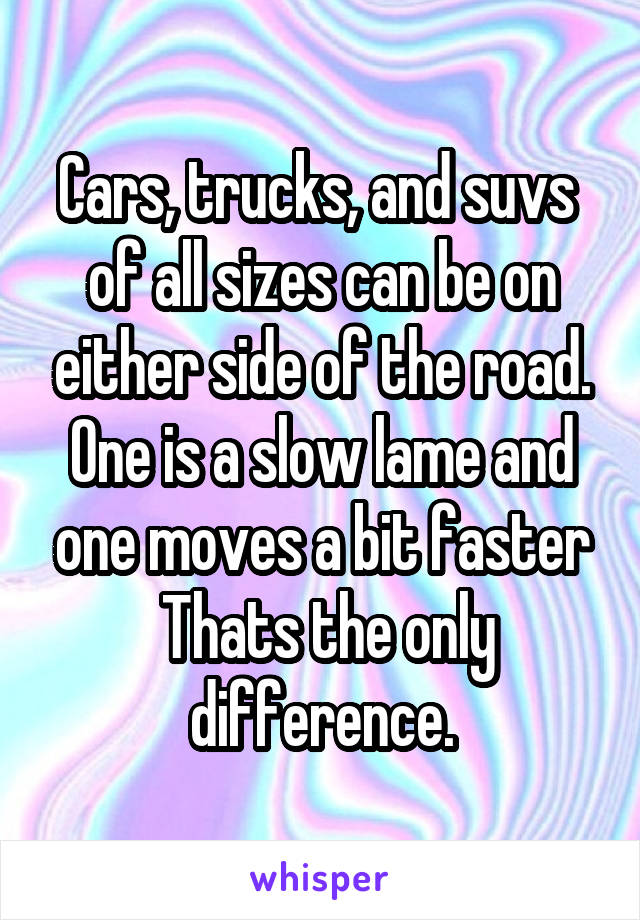 Cars, trucks, and suvs  of all sizes can be on either side of the road. One is a slow lame and one moves a bit faster
 Thats the only difference.