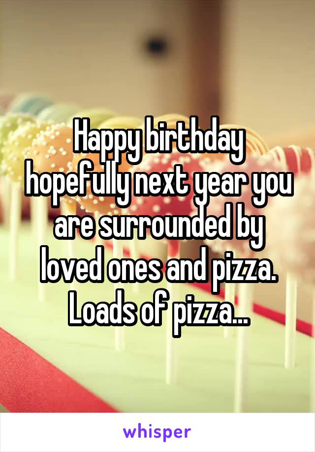 Happy birthday hopefully next year you are surrounded by loved ones and pizza. Loads of pizza...