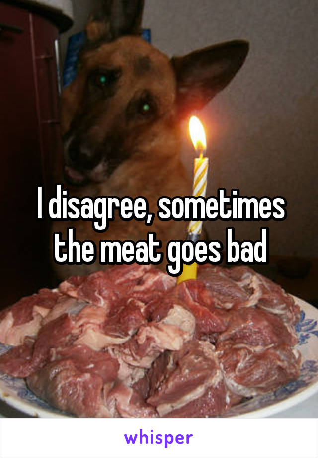 I disagree, sometimes the meat goes bad
