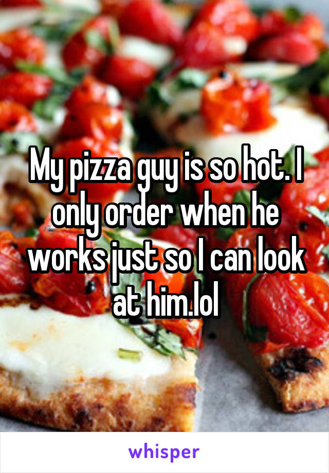 My pizza guy is so hot. I only order when he works just so I can look at him.lol