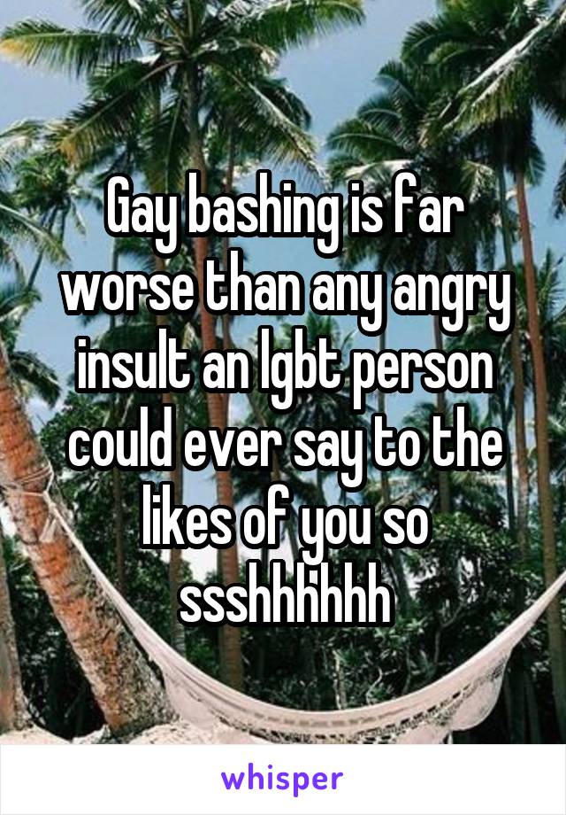 Gay bashing is far worse than any angry insult an lgbt person could ever say to the likes of you so ssshhhhhh
