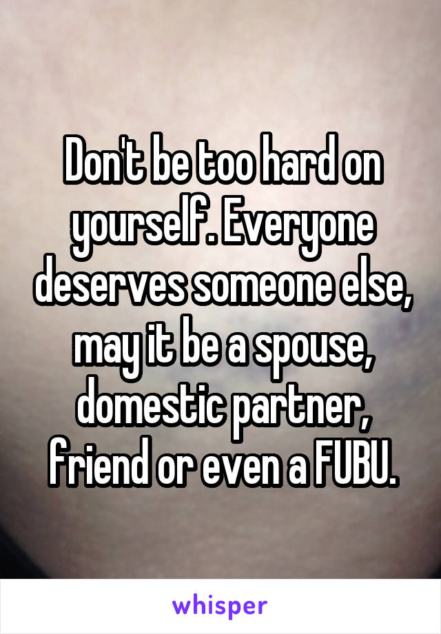 Don't be too hard on yourself. Everyone deserves someone else, may it be a spouse, domestic partner, friend or even a FUBU.