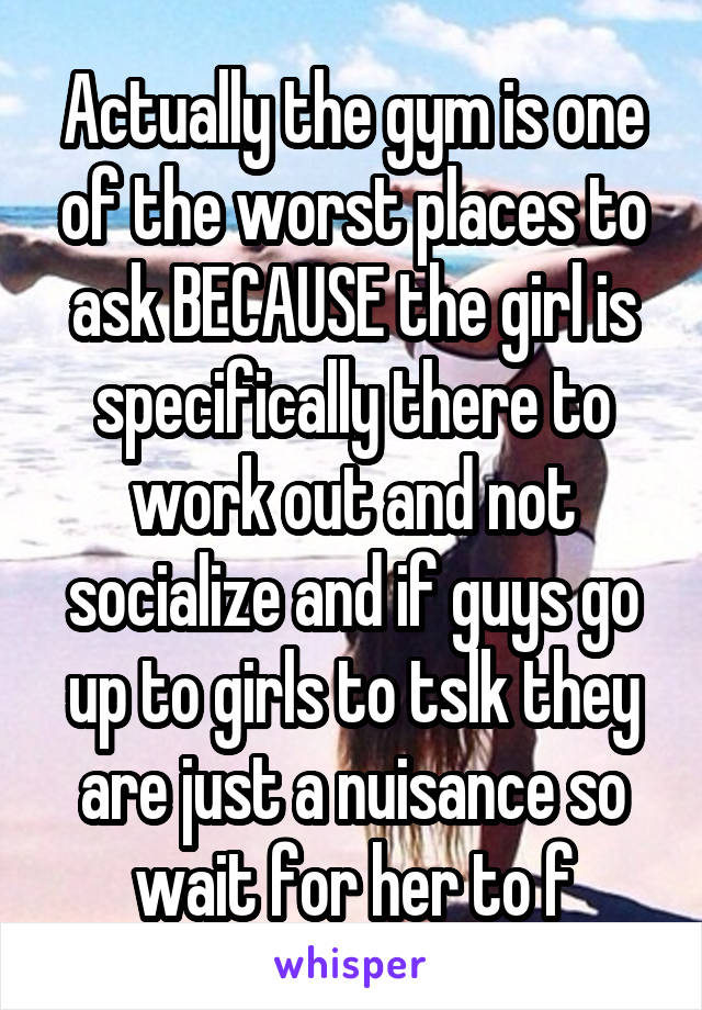 Actually the gym is one of the worst places to ask BECAUSE the girl is specifically there to work out and not socialize and if guys go up to girls to tslk they are just a nuisance so wait for her to f