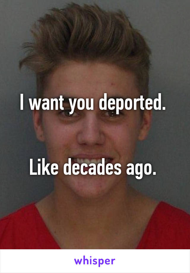 I want you deported. 


Like decades ago. 