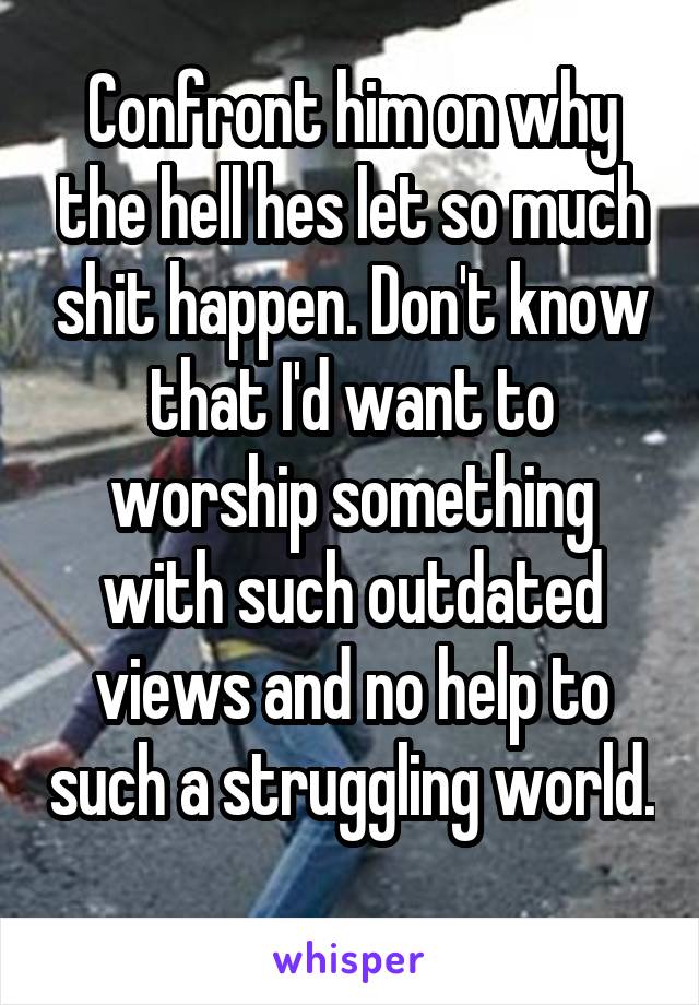 Confront him on why the hell hes let so much shit happen. Don't know that I'd want to worship something with such outdated views and no help to such a struggling world. 