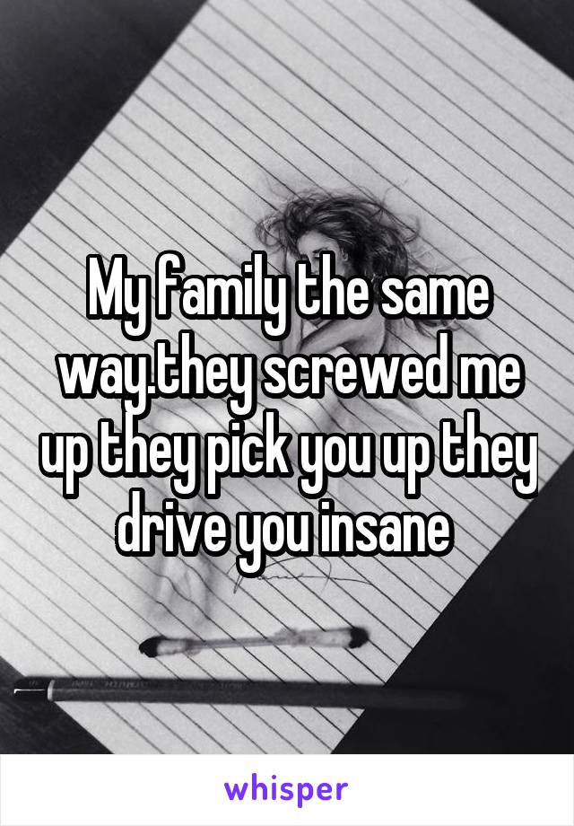 My family the same way.they screwed me up they pick you up they drive you insane 