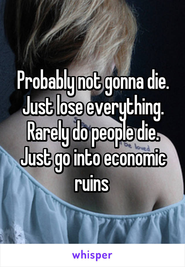 Probably not gonna die. Just lose everything. Rarely do people die. Just go into economic ruins 