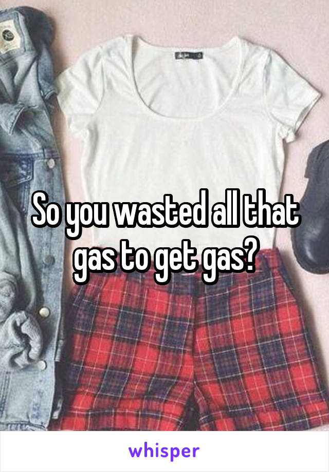 So you wasted all that gas to get gas?
