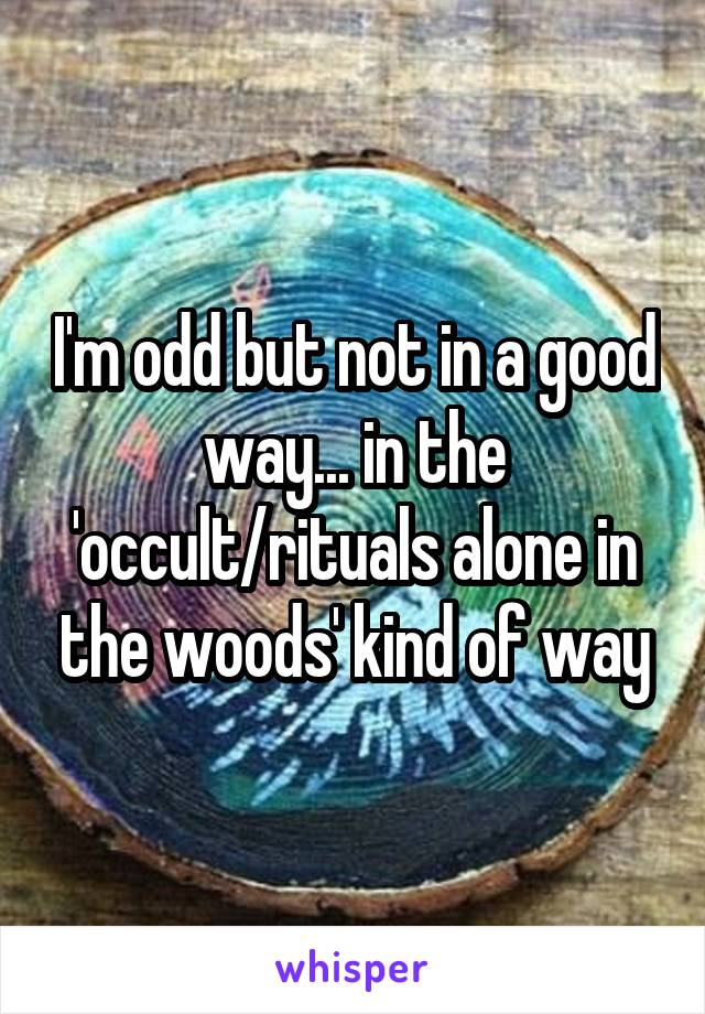 I'm odd but not in a good way... in the 'occult/rituals alone in the woods' kind of way
