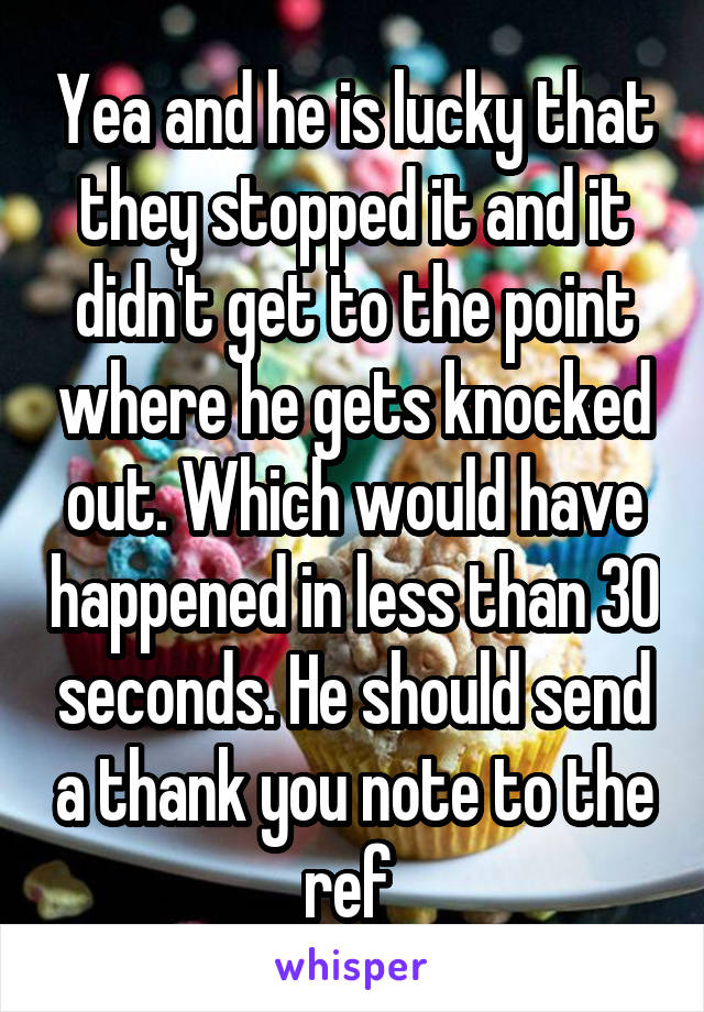 Yea and he is lucky that they stopped it and it didn't get to the point where he gets knocked out. Which would have happened in less than 30 seconds. He should send a thank you note to the ref 