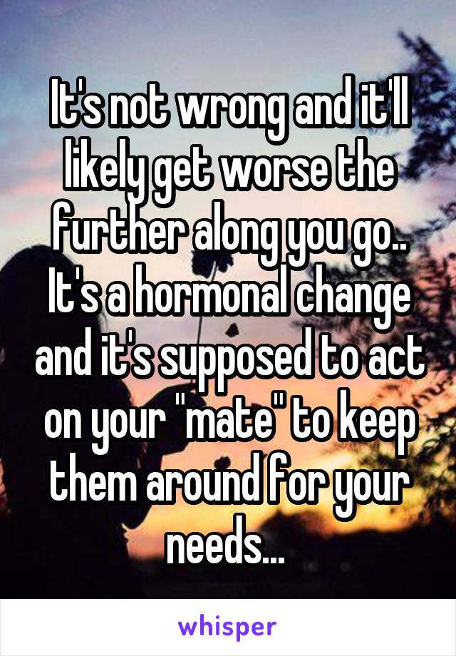 It's not wrong and it'll likely get worse the further along you go.. It's a hormonal change and it's supposed to act on your "mate" to keep them around for your needs... 